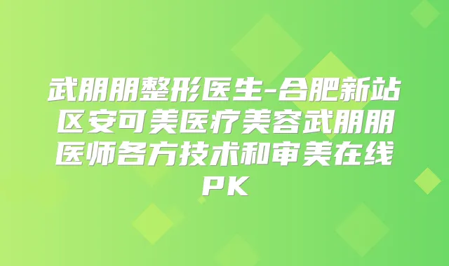 武朋朋整形医生-合肥新站区安可美医疗美容武朋朋医师各方技术和审美在线PK