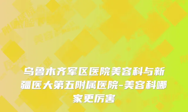 乌鲁木齐军区医院美容科与新疆医大第五附属医院-美容科哪家更厉害