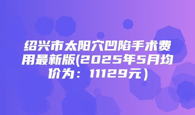 绍兴市太阳穴凹陷手术费用新版(2025年5月均价为:11129元)