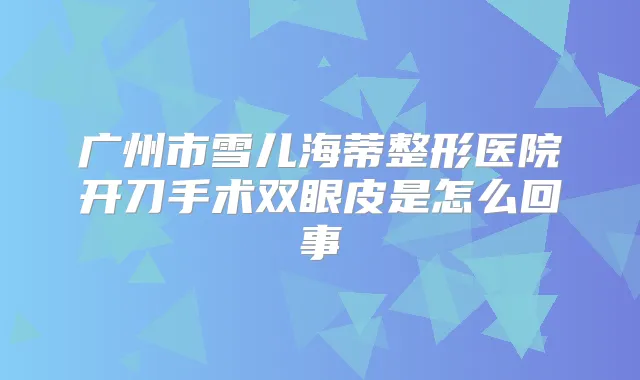 广州市雪儿海蒂整形医院开刀手术双眼皮是怎么回事