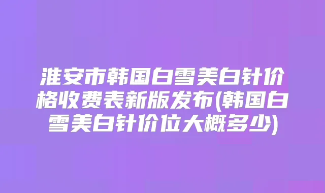 淮安市韩国白雪美白针价格收费表新版发布(韩国白雪美白针价位大概多少)