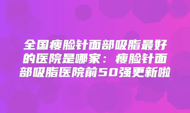 全国瘦脸针面部吸脂好的医院是哪家:瘦脸针面部吸脂医院前50强更新啦
