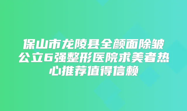 保山市龙陵县全颜面除皱公立6强整形医院求美者热心推荐值得信赖