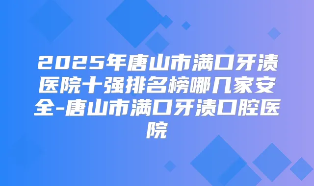 2025年唐山市满口牙渍医院十强排名榜哪几家安全-唐山市满口牙渍口腔医院