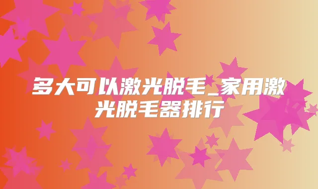 多大可以激光脱毛_家用激光脱毛器排行