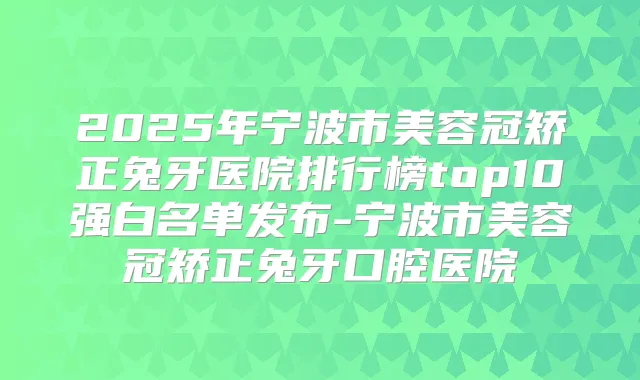 2025年宁波市美容冠矫正兔牙医院排行榜top10强白名单发布-宁波市美容冠矫正兔牙口腔医院