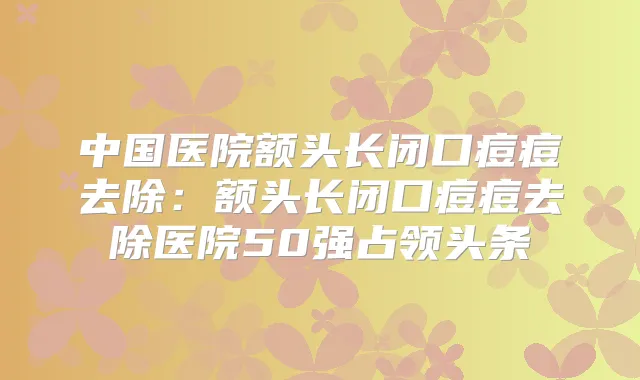 中国医院额头长闭口痘痘去除：额头长闭口痘痘去除医院50强占领头条