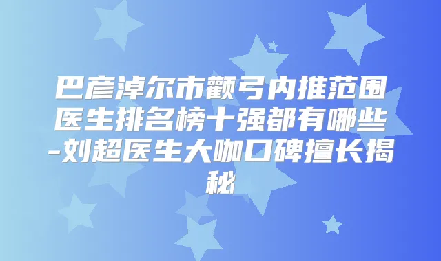 巴彦淖尔市颧弓内推范围医生排名榜十强都有哪些-刘超医生大咖口碑擅长揭秘