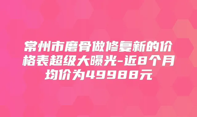 常州市磨骨做修复新的价格表超级大曝光-近8个月均价为49988元