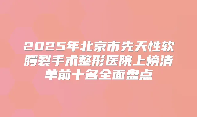 2025年北京市先天性软腭裂手术整形医院上榜清单前十名全面盘点