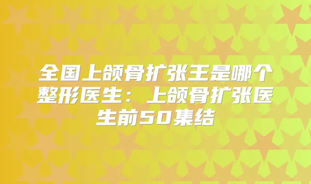 全国上颌骨扩张王是哪个整形医生:上颌骨扩张医生前50集结