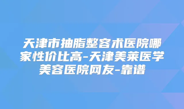 天津市抽脂整容术医院哪家性价比高-天津美莱医学美容医院网友-靠谱