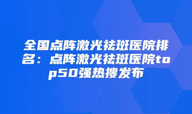 全国点阵激光祛斑医院排名：点阵激光祛斑医院top50强热搜发布