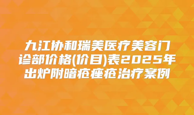 九江协和瑞美医疗美容门诊部价格(价目)表2025年出炉附暗疮痤疮案例
