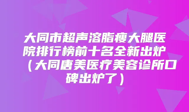 大同市超声溶脂瘦大腿医院排行榜前十名全新出炉（大同唐美医疗美容诊所口碑出炉了）