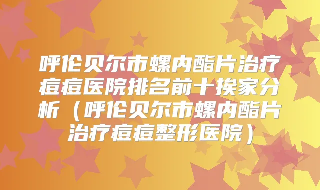 呼伦贝尔市螺内酯片痘痘医院排名前十挨家分析(呼伦贝尔市螺内酯片痘痘整形医院)