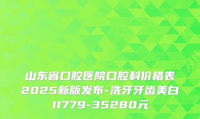 山东省口腔医院口腔科价格表2025新版发布-洗牙牙齿美白11779-35280元