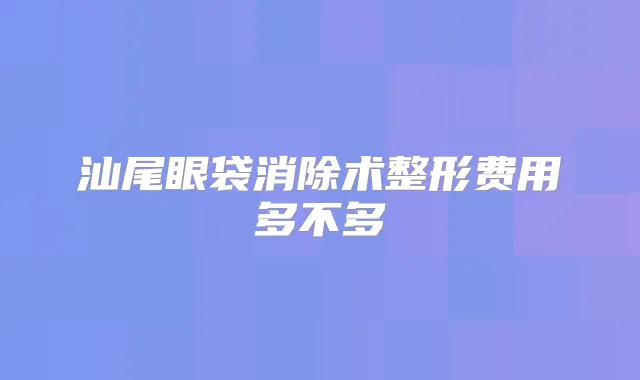 汕尾眼袋消除术整形费用多不多
