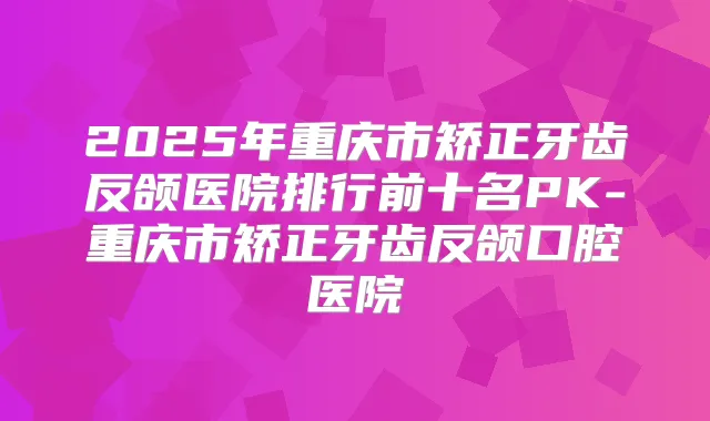 2025年重庆市矫正牙齿反颌医院排行前十名PK-重庆市矫正牙齿反颌口腔医院