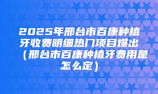 2025年邢台市百康种植牙收费明细热门项目爆出(邢台市百康种植牙费用是怎么定)