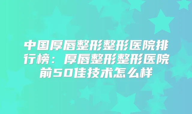 中国厚唇整形整形医院排行榜:厚唇整形整形医院前50佳技术怎么样