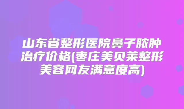 山东省整形医院鼻子脓肿价格(枣庄美贝莱整形美容网友满意度高)