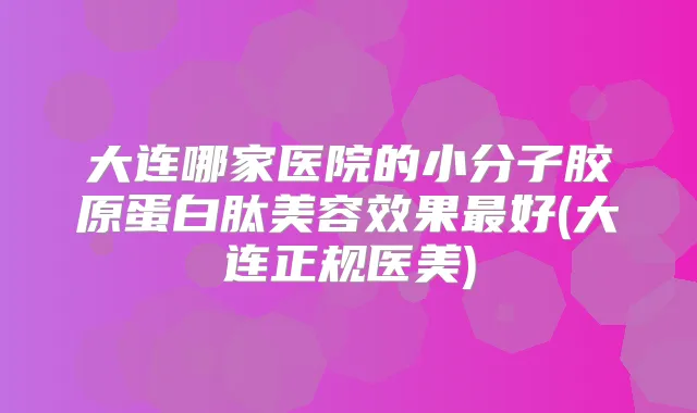 大连哪家医院的小分子胶原蛋白肽美容效果好(大连正规医美)