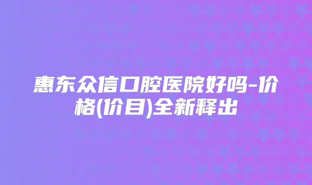 惠东众信口腔医院好吗-价格(价目)全新释出