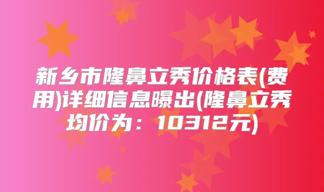 新乡市隆鼻立秀价格表(费用)详细信息曝出(隆鼻立秀均价为：10312元)