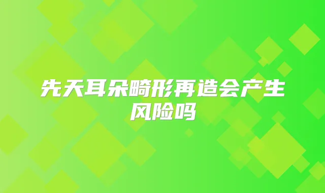 先天耳朵畸形再造会产生风险吗