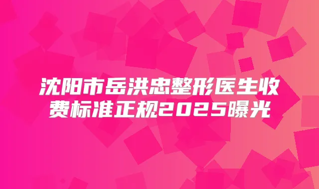 沈阳市岳洪忠整形医生收费标准正规2025曝光