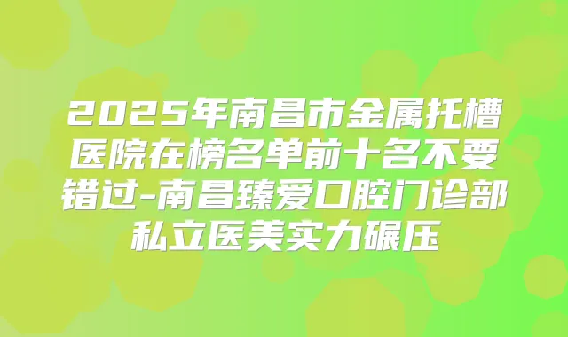 2025年南昌市金属托槽医院在榜名单前十名不要错过-南昌臻爱口腔门诊部私立医美实力碾压