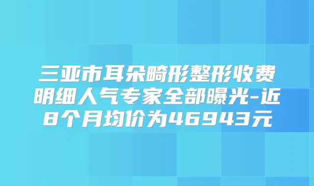 三亚市耳朵畸形整形收费明细人气专家全部曝光-近8个月均价为46943元