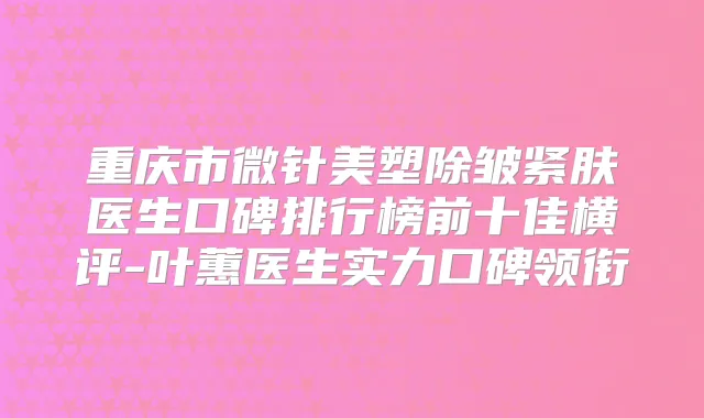 重庆市微针美塑除皱紧肤医生口碑排行榜前十佳横评-叶蕙医生实力口碑领衔