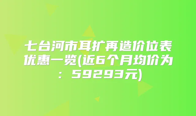 七台河市耳扩再造价位表优惠一览(近6个月均价为：59293元)