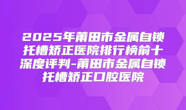 2025年莆田市金属自锁托槽矫正医院排行榜前十深度评判-莆田市金属自锁托槽矫正口腔医院