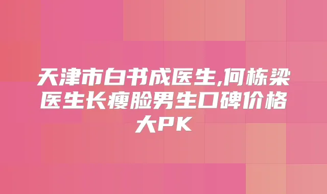 天津市白书成医生,何栋梁医生长瘦脸男生口碑价格大PK