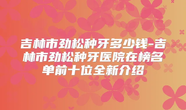 吉林市劲松种牙多少钱-吉林市劲松种牙医院在榜名单前十位全新介绍