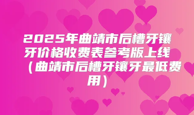 2025年曲靖市后槽牙镶牙价格收费表参考版上线(曲靖市后槽牙镶牙低费用)