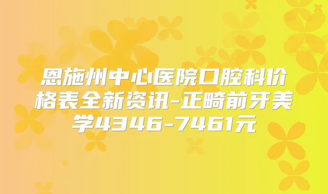 恩施州中心医院口腔科价格表全新资讯-正畸前牙美学4346-7461元