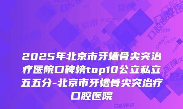 2025年北京市牙槽骨尖突医院口碑榜top10公立私立五五分-北京市牙槽骨尖突口腔医院