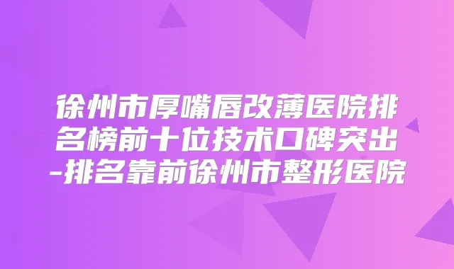 徐州市厚嘴唇改薄医院排名榜前十位技术口碑突出-排名靠前徐州市整形医院