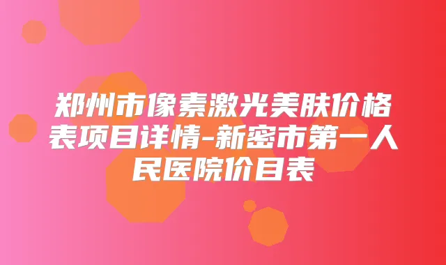 郑州市像素激光美肤价格表项目详情-新密市第一人民医院价目表