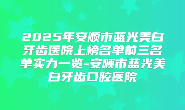 2025年安顺市蓝光美白牙齿医院上榜名单前三名单实力一览-安顺市蓝光美白牙齿口腔医院