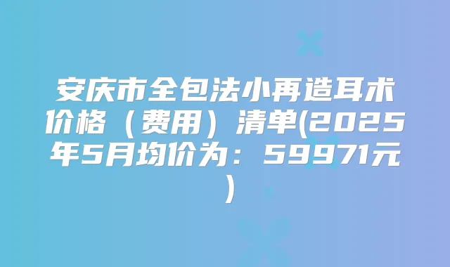 安庆市全包法小再造耳术价格(费用)清单(2025年5月均价为:59971元)