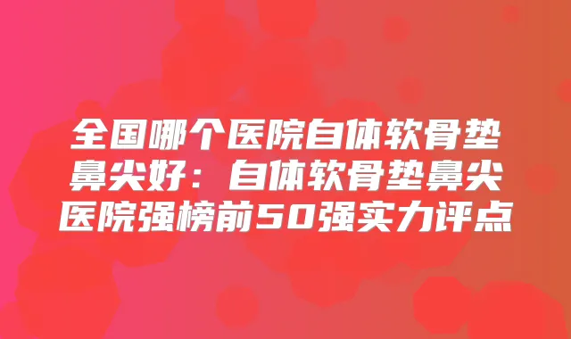 全国哪个医院自体软骨垫鼻尖好:自体软骨垫鼻尖医院强榜前50强实力评点