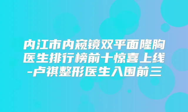 内江市内窥镜双平面隆胸医生排行榜前十惊喜上线-卢祺整形医生入围前三