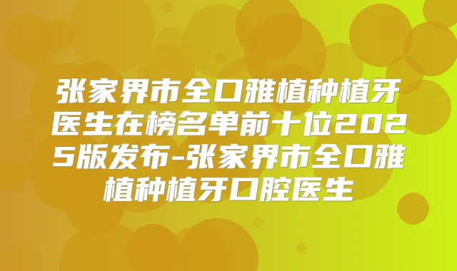 张家界市全口雅植种植牙医生在榜名单前十位2025版发布-张家界市全口雅植种植牙口腔医生