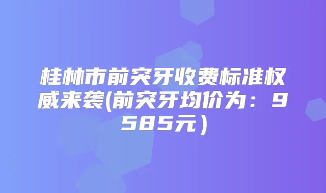桂林市前突牙收费标准来袭(前突牙均价为:9585元)