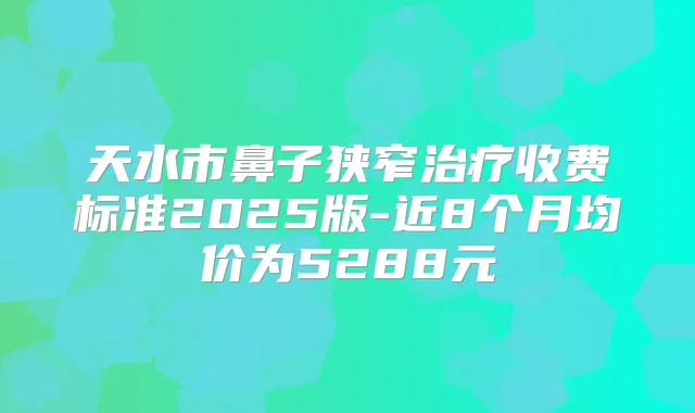 天水市鼻子狭窄收费标准2025版-近8个月均价为5288元